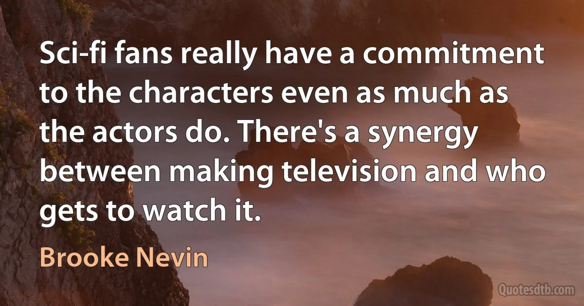 Sci-fi fans really have a commitment to the characters even as much as the actors do. There's a synergy between making television and who gets to watch it. (Brooke Nevin)