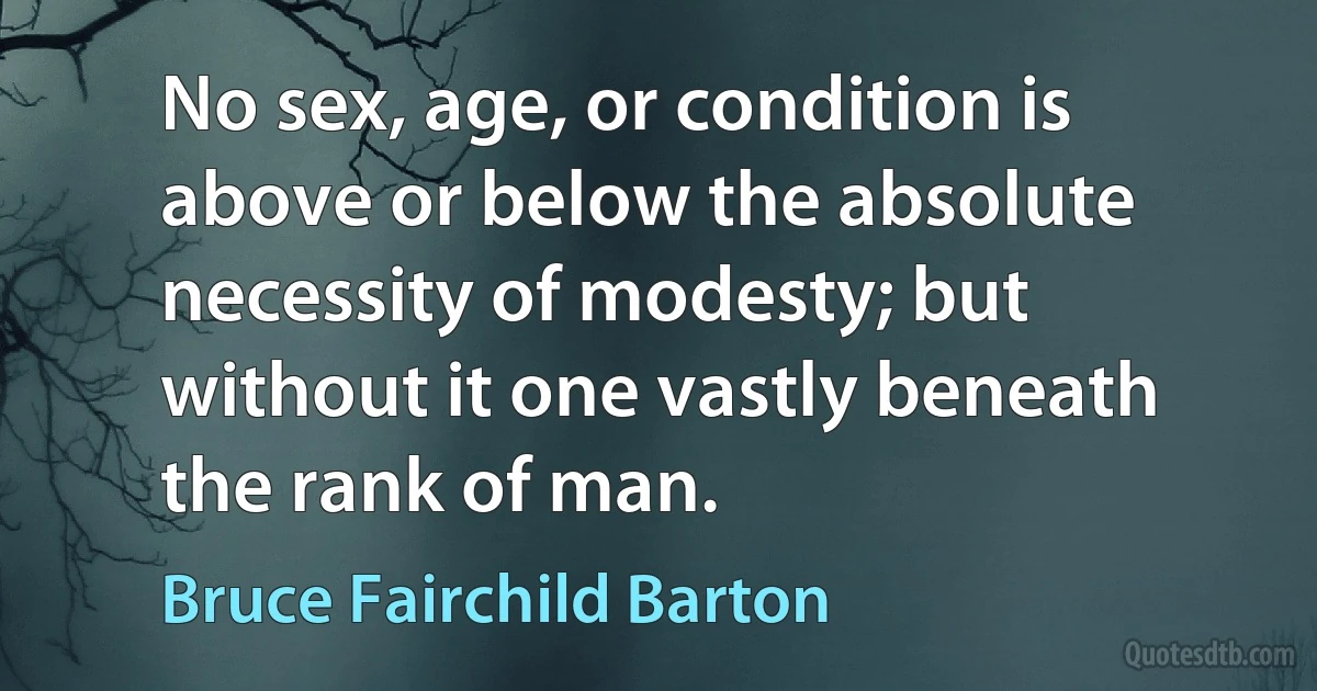 No sex, age, or condition is above or below the absolute necessity of modesty; but without it one vastly beneath the rank of man. (Bruce Fairchild Barton)