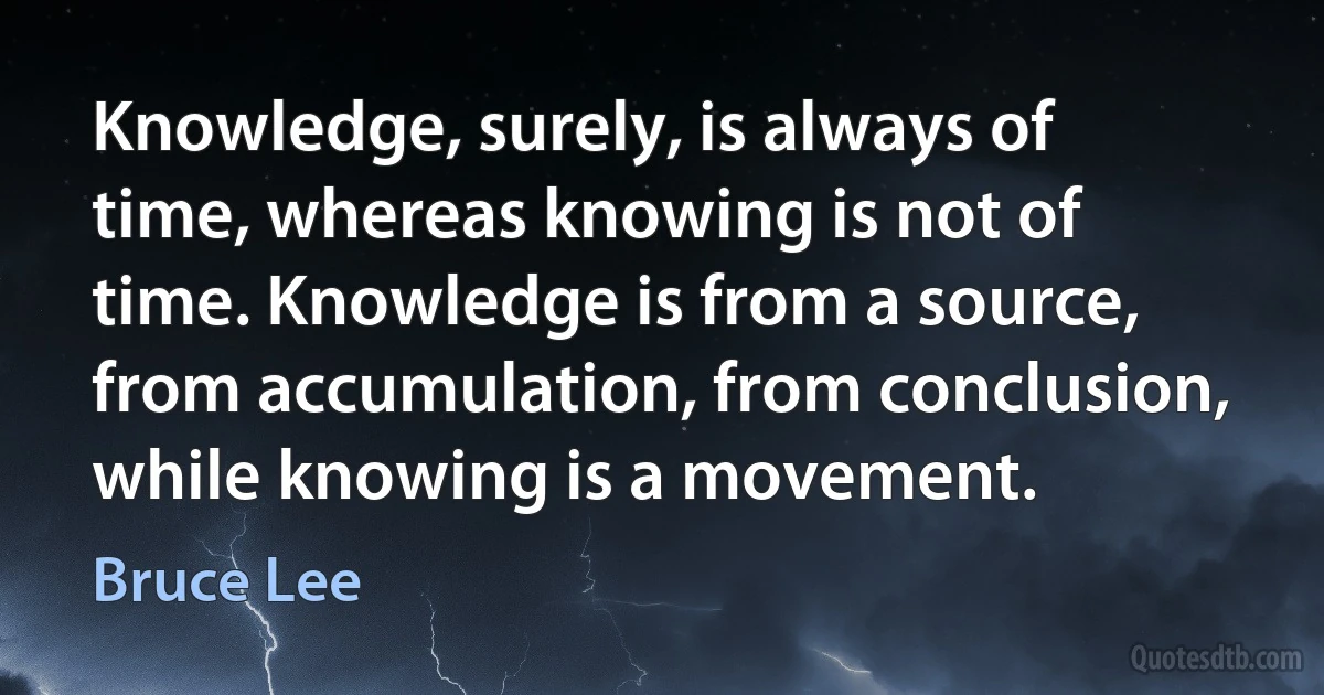 Knowledge, surely, is always of time, whereas knowing is not of time. Knowledge is from a source, from accumulation, from conclusion, while knowing is a movement. (Bruce Lee)