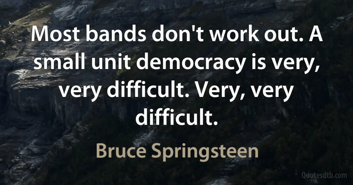 Most bands don't work out. A small unit democracy is very, very difficult. Very, very difficult. (Bruce Springsteen)