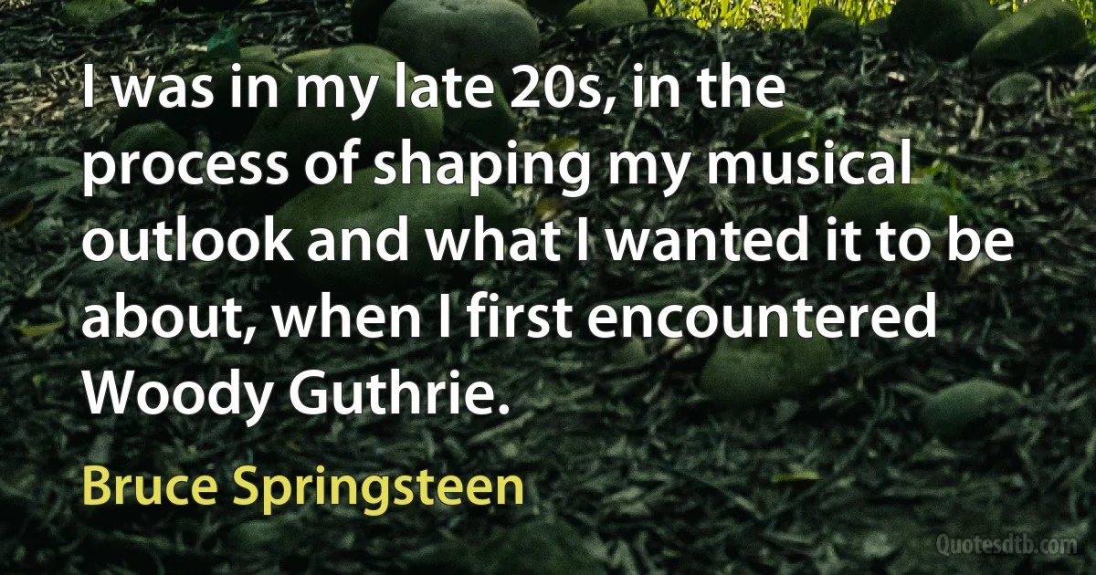 I was in my late 20s, in the process of shaping my musical outlook and what I wanted it to be about, when I first encountered Woody Guthrie. (Bruce Springsteen)