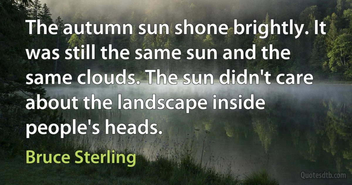 The autumn sun shone brightly. It was still the same sun and the same clouds. The sun didn't care about the landscape inside people's heads. (Bruce Sterling)