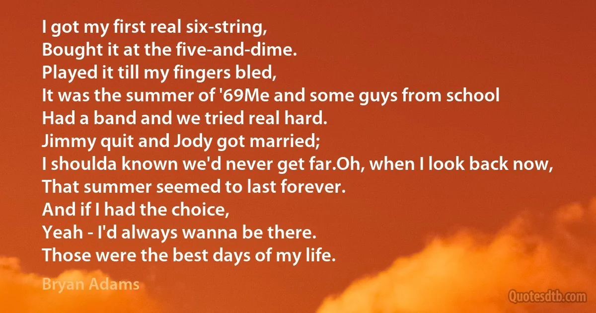 I got my first real six-string,
Bought it at the five-and-dime.
Played it till my fingers bled,
It was the summer of '69Me and some guys from school
Had a band and we tried real hard.
Jimmy quit and Jody got married;
I shoulda known we'd never get far.Oh, when I look back now,
That summer seemed to last forever.
And if I had the choice,
Yeah - I'd always wanna be there.
Those were the best days of my life. (Bryan Adams)