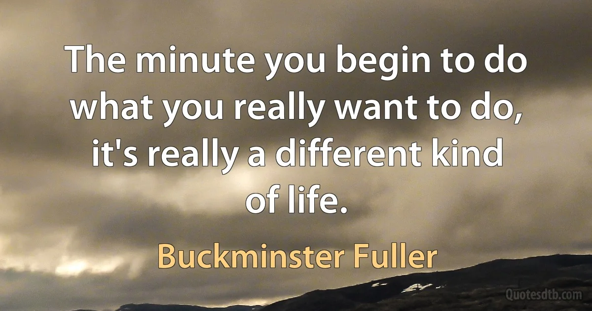 The minute you begin to do what you really want to do, it's really a different kind of life. (Buckminster Fuller)