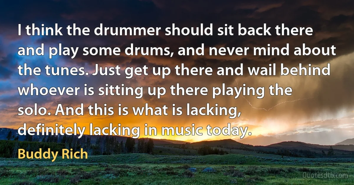 I think the drummer should sit back there and play some drums, and never mind about the tunes. Just get up there and wail behind whoever is sitting up there playing the solo. And this is what is lacking, definitely lacking in music today. (Buddy Rich)