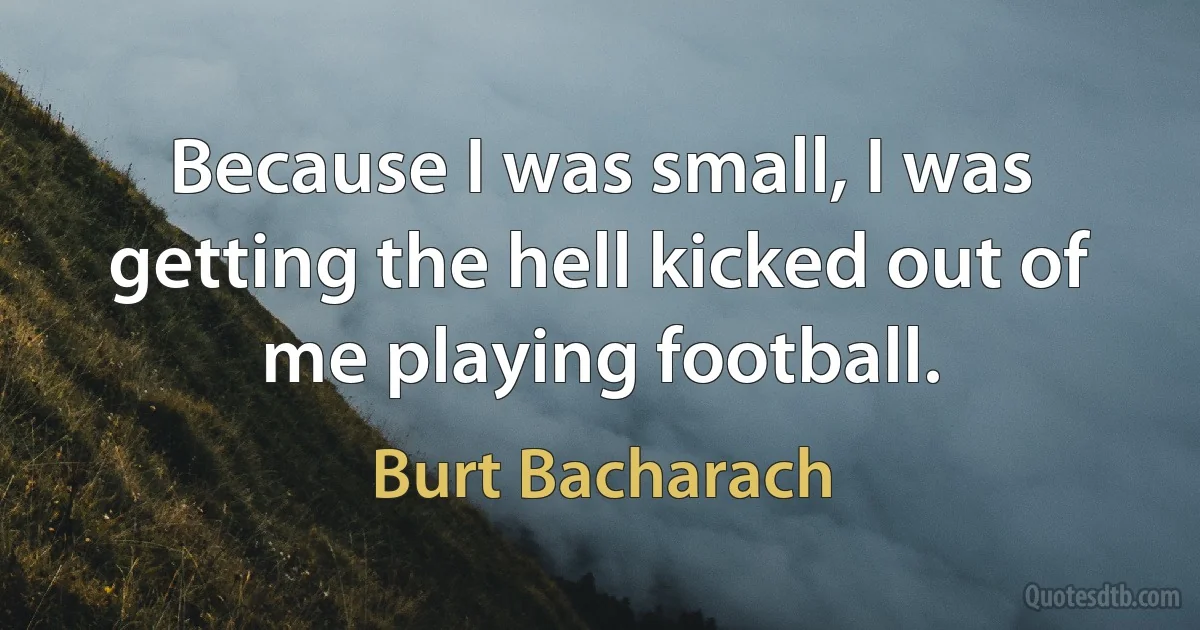 Because I was small, I was getting the hell kicked out of me playing football. (Burt Bacharach)