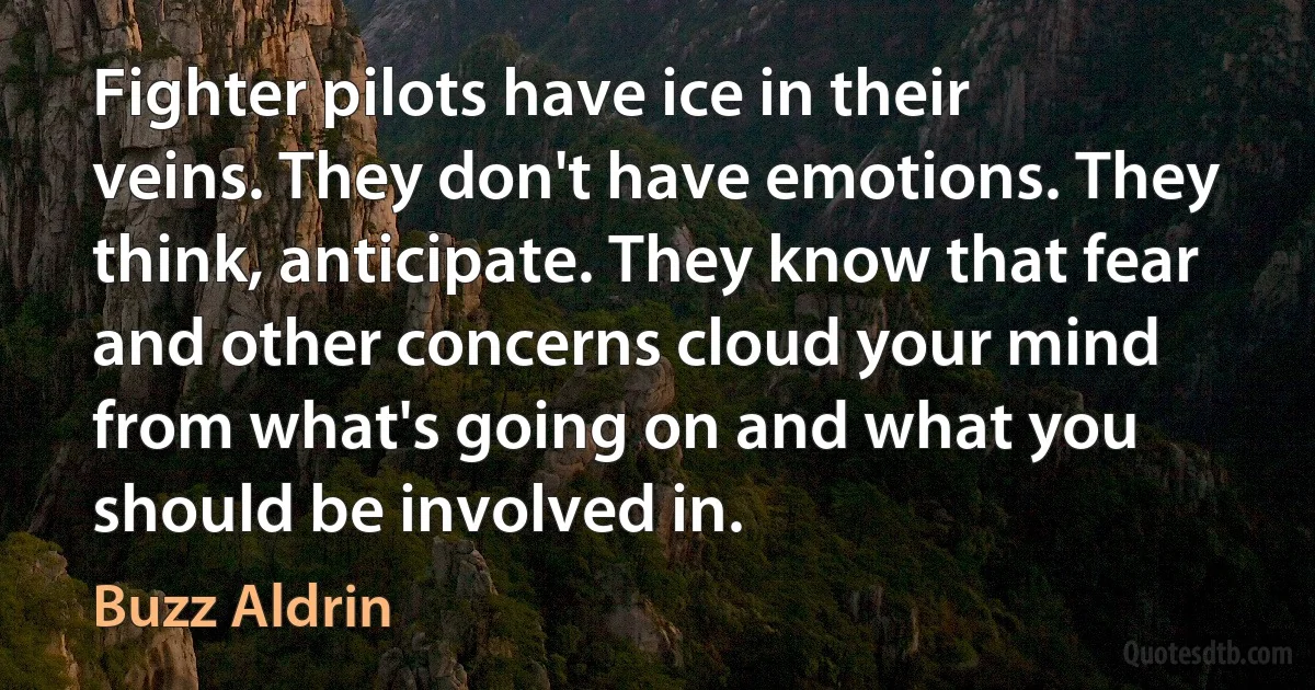 Fighter pilots have ice in their veins. They don't have emotions. They think, anticipate. They know that fear and other concerns cloud your mind from what's going on and what you should be involved in. (Buzz Aldrin)