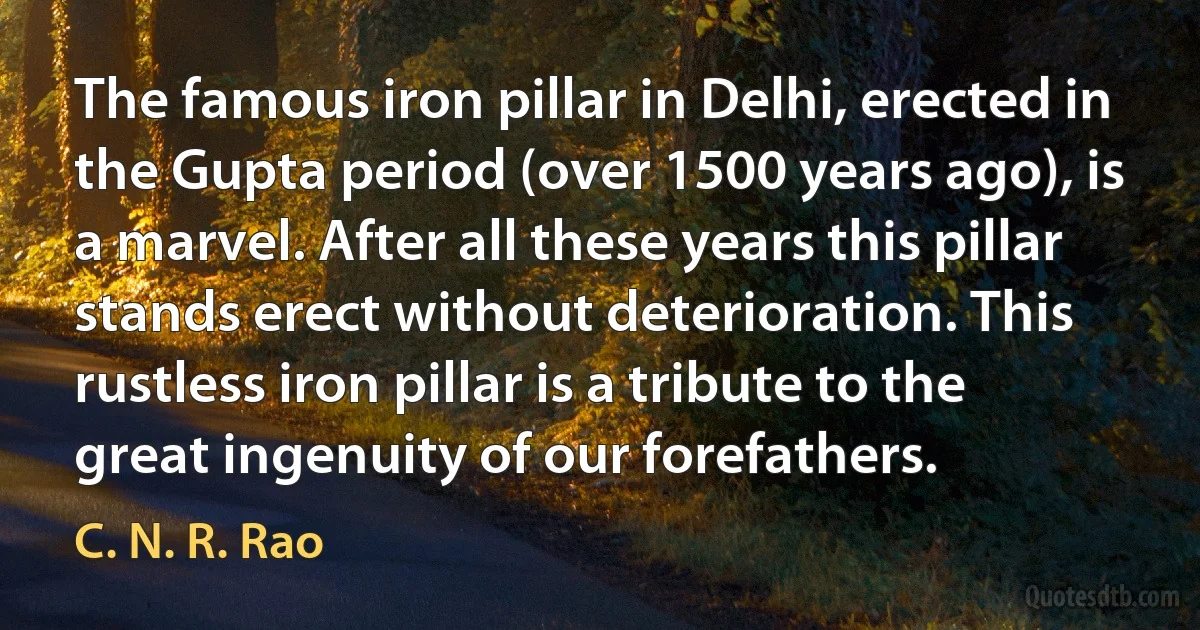 The famous iron pillar in Delhi, erected in the Gupta period (over 1500 years ago), is a marvel. After all these years this pillar stands erect without deterioration. This rustless iron pillar is a tribute to the great ingenuity of our forefathers. (C. N. R. Rao)