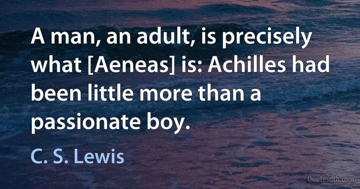 A man, an adult, is precisely what [Aeneas] is: Achilles had been little more than a passionate boy. (C. S. Lewis)