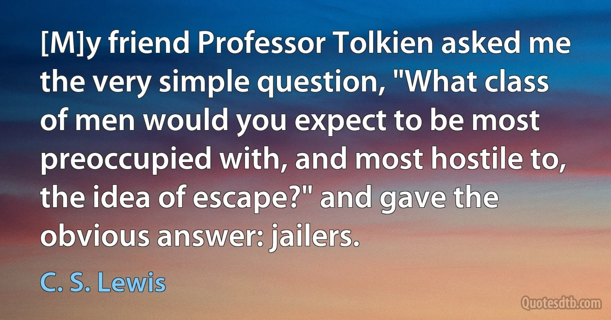 [M]y friend Professor Tolkien asked me the very simple question, "What class of men would you expect to be most preoccupied with, and most hostile to, the idea of escape?" and gave the obvious answer: jailers. (C. S. Lewis)