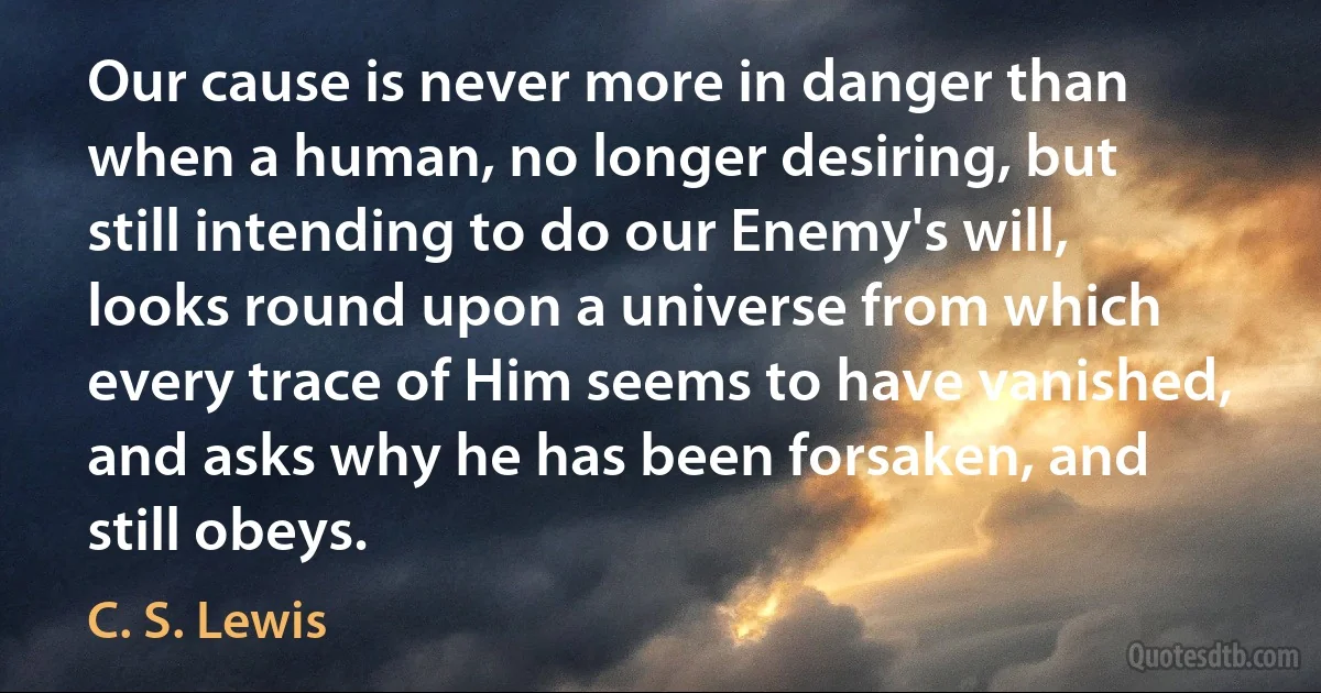 Our cause is never more in danger than when a human, no longer desiring, but still intending to do our Enemy's will, looks round upon a universe from which every trace of Him seems to have vanished, and asks why he has been forsaken, and still obeys. (C. S. Lewis)