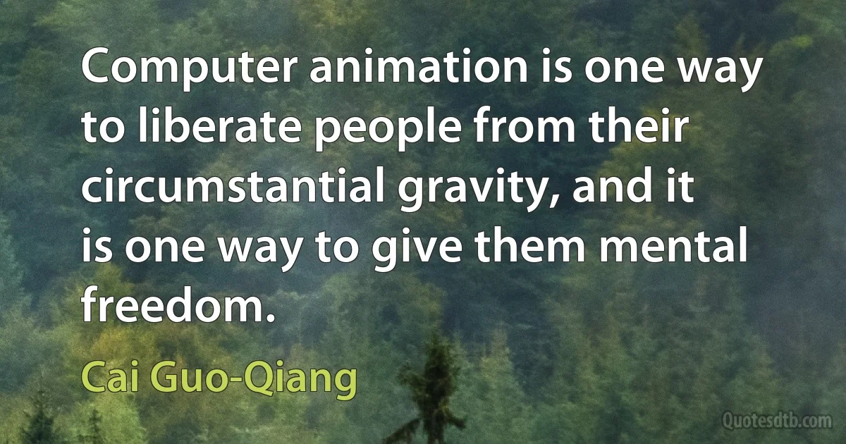 Computer animation is one way to liberate people from their circumstantial gravity, and it is one way to give them mental freedom. (Cai Guo-Qiang)