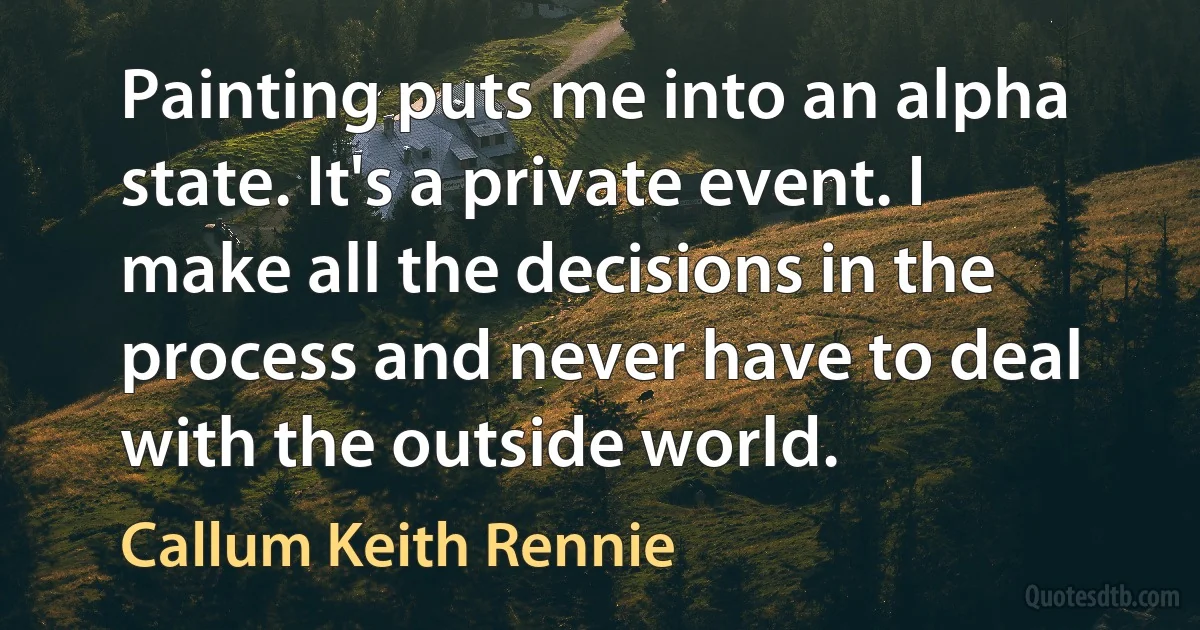 Painting puts me into an alpha state. It's a private event. I make all the decisions in the process and never have to deal with the outside world. (Callum Keith Rennie)