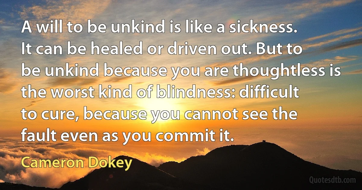 A will to be unkind is like a sickness. It can be healed or driven out. But to be unkind because you are thoughtless is the worst kind of blindness: difficult to cure, because you cannot see the fault even as you commit it. (Cameron Dokey)