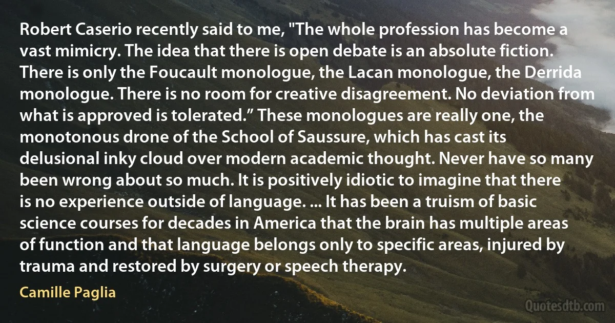 Robert Caserio recently said to me, "The whole profession has become a vast mimicry. The idea that there is open debate is an absolute fiction. There is only the Foucault monologue, the Lacan monologue, the Derrida monologue. There is no room for creative disagreement. No deviation from what is approved is tolerated.” These monologues are really one, the monotonous drone of the School of Saussure, which has cast its delusional inky cloud over modern academic thought. Never have so many been wrong about so much. It is positively idiotic to imagine that there is no experience outside of language. ... It has been a truism of basic science courses for decades in America that the brain has multiple areas of function and that language belongs only to specific areas, injured by trauma and restored by surgery or speech therapy. (Camille Paglia)