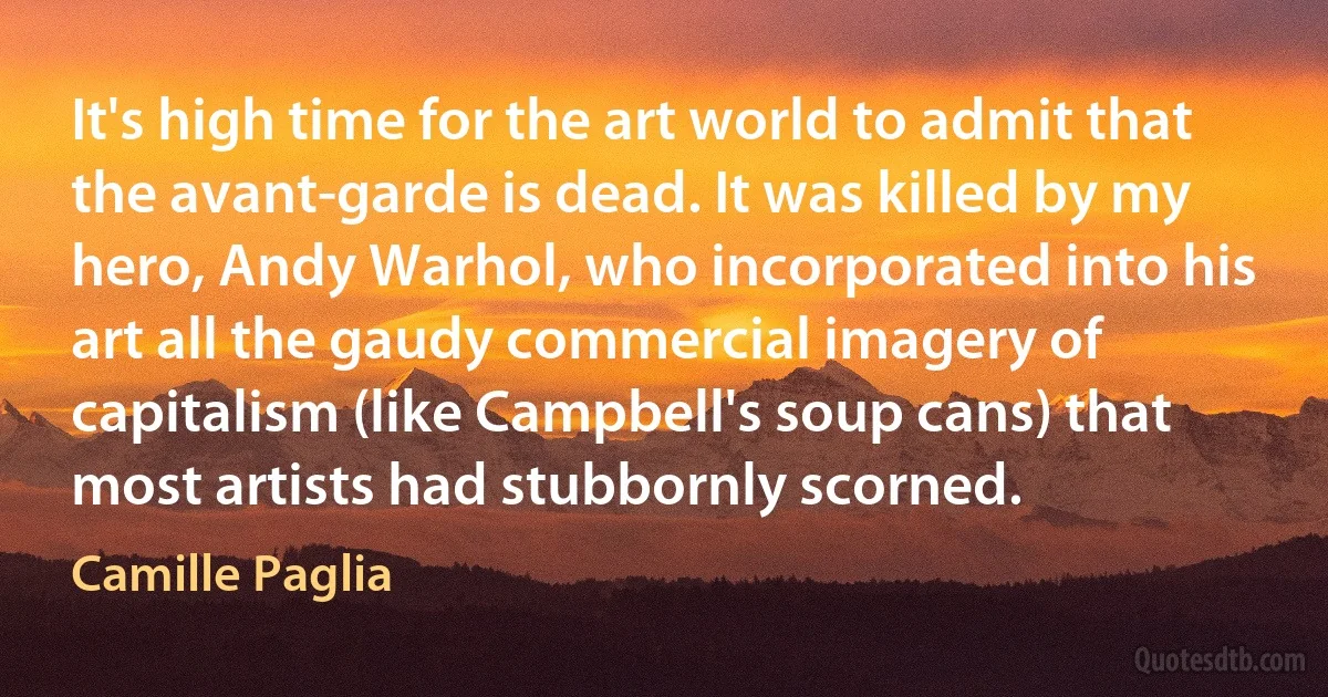 It's high time for the art world to admit that the avant-garde is dead. It was killed by my hero, Andy Warhol, who incorporated into his art all the gaudy commercial imagery of capitalism (like Campbell's soup cans) that most artists had stubbornly scorned. (Camille Paglia)