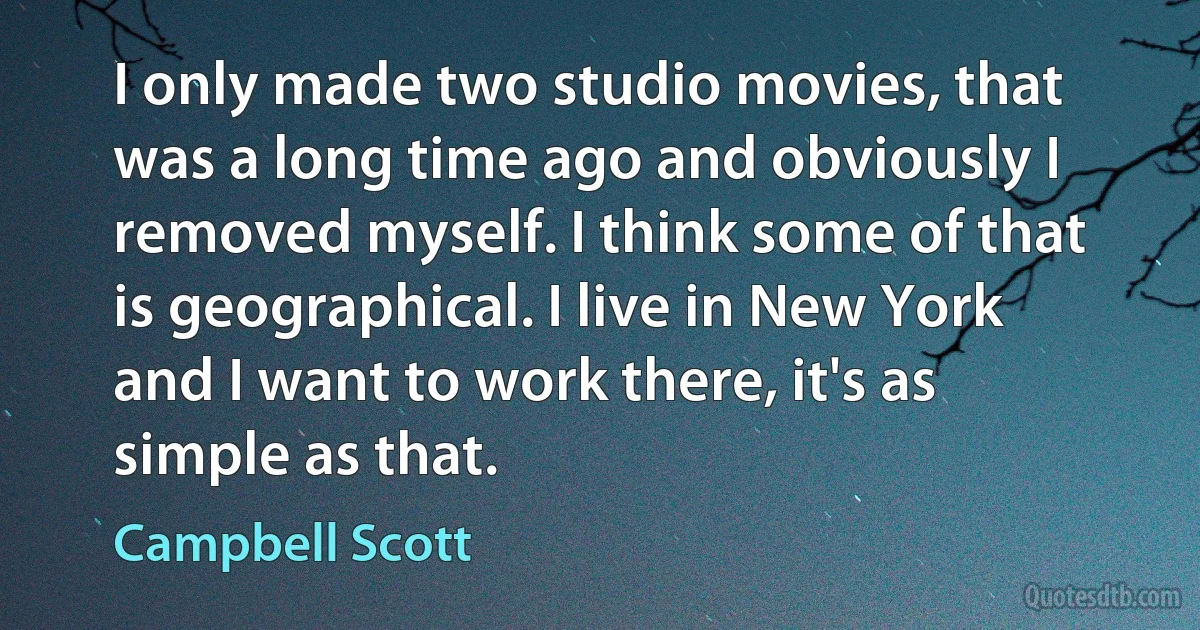 I only made two studio movies, that was a long time ago and obviously I removed myself. I think some of that is geographical. I live in New York and I want to work there, it's as simple as that. (Campbell Scott)