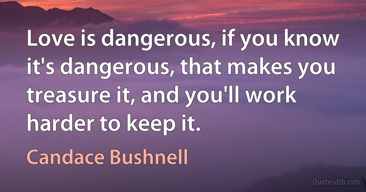 Love is dangerous, if you know it's dangerous, that makes you treasure it, and you'll work harder to keep it. (Candace Bushnell)