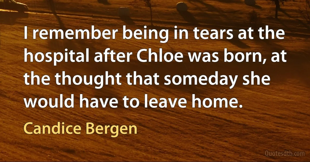 I remember being in tears at the hospital after Chloe was born, at the thought that someday she would have to leave home. (Candice Bergen)