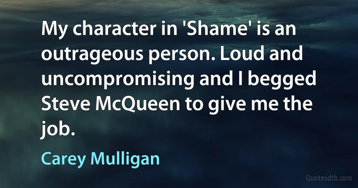 My character in 'Shame' is an outrageous person. Loud and uncompromising and I begged Steve McQueen to give me the job. (Carey Mulligan)