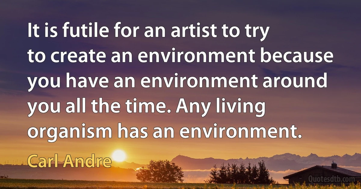 It is futile for an artist to try to create an environment because you have an environment around you all the time. Any living organism has an environment. (Carl Andre)