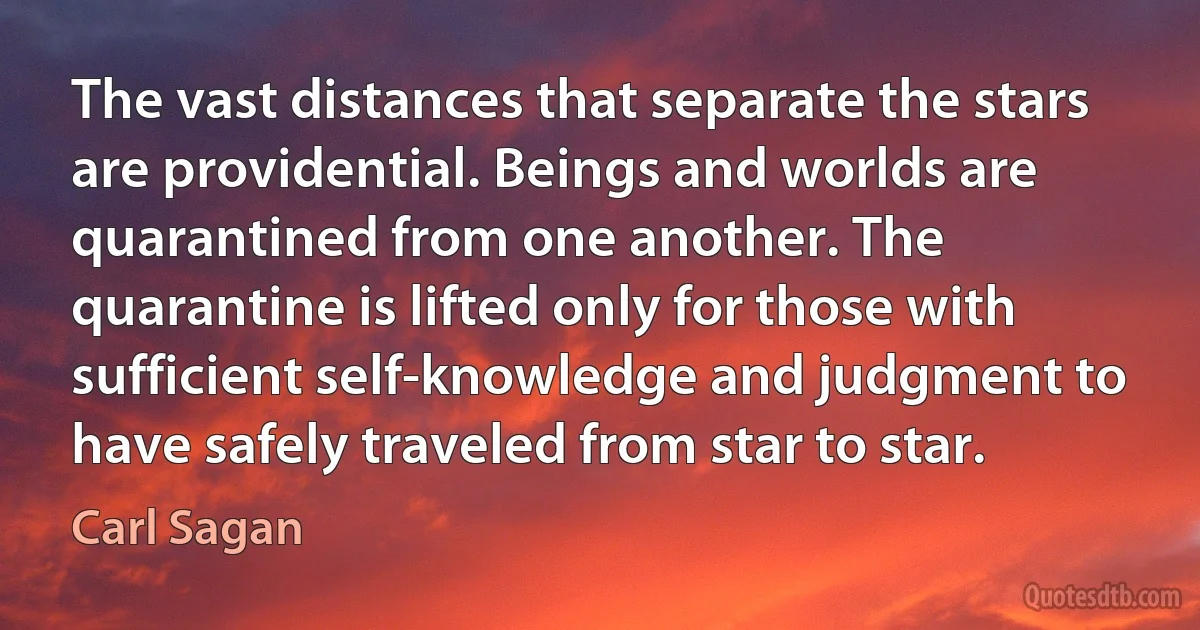 The vast distances that separate the stars are providential. Beings and worlds are quarantined from one another. The quarantine is lifted only for those with sufficient self-knowledge and judgment to have safely traveled from star to star. (Carl Sagan)