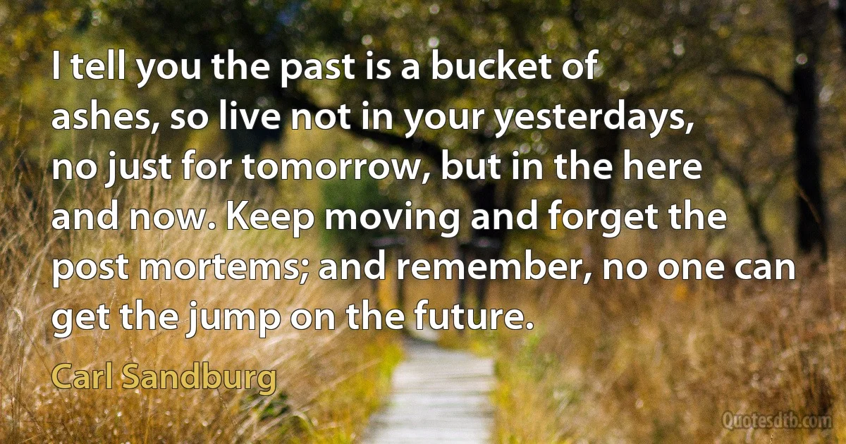 I tell you the past is a bucket of ashes, so live not in your yesterdays, no just for tomorrow, but in the here and now. Keep moving and forget the post mortems; and remember, no one can get the jump on the future. (Carl Sandburg)