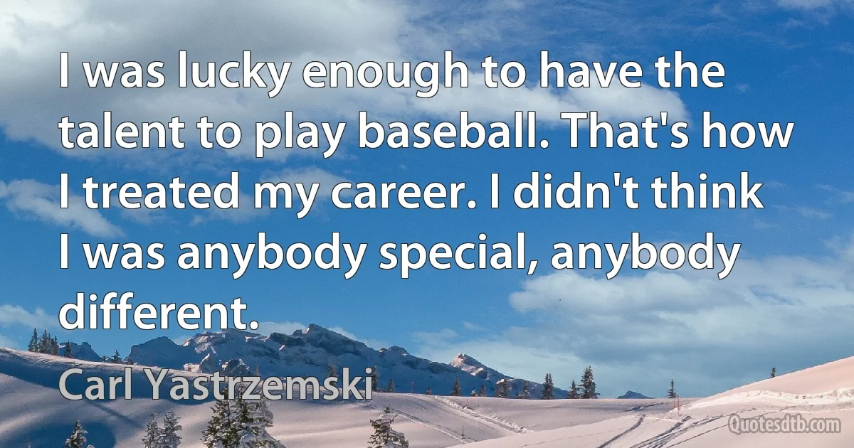 I was lucky enough to have the talent to play baseball. That's how I treated my career. I didn't think I was anybody special, anybody different. (Carl Yastrzemski)