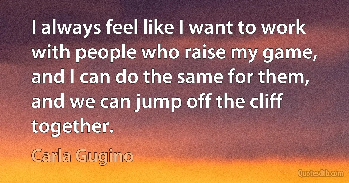 I always feel like I want to work with people who raise my game, and I can do the same for them, and we can jump off the cliff together. (Carla Gugino)