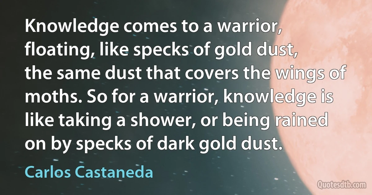 Knowledge comes to a warrior, floating, like specks of gold dust, the same dust that covers the wings of moths. So for a warrior, knowledge is like taking a shower, or being rained on by specks of dark gold dust. (Carlos Castaneda)