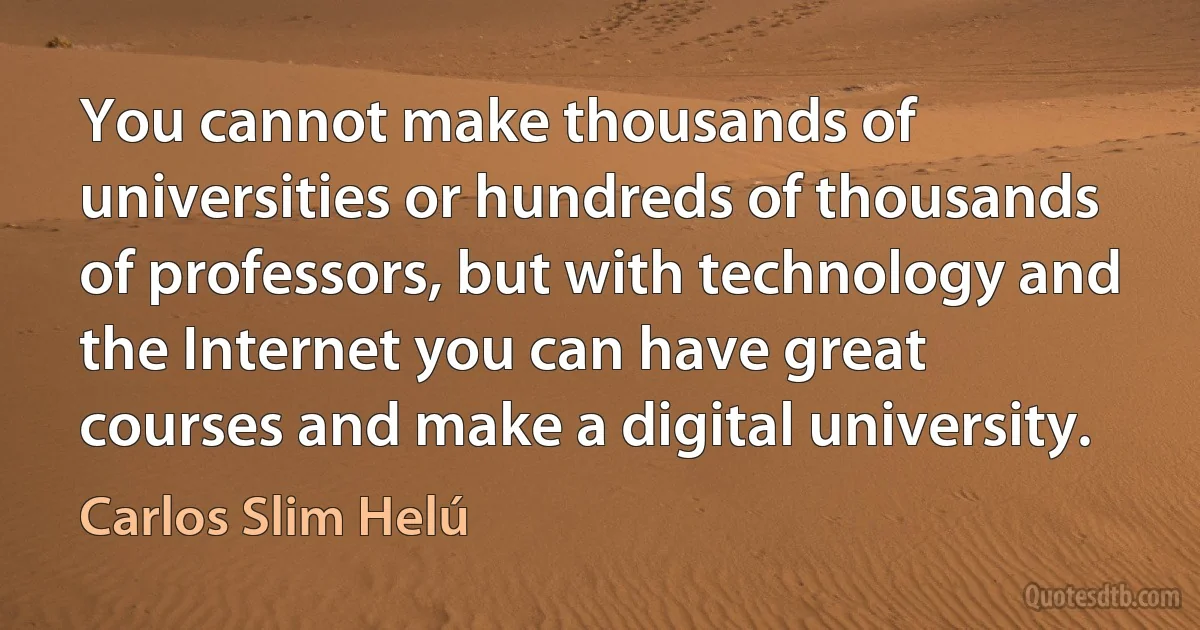 You cannot make thousands of universities or hundreds of thousands of professors, but with technology and the Internet you can have great courses and make a digital university. (Carlos Slim Helú)