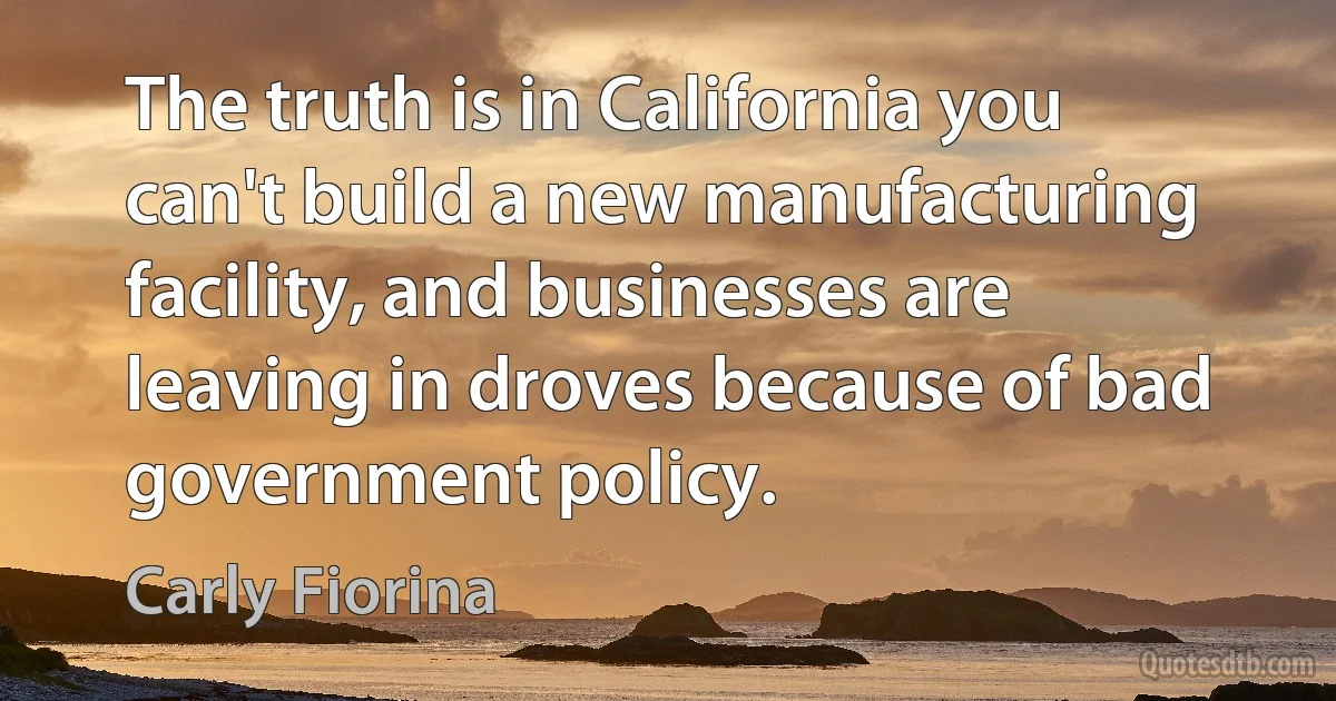 The truth is in California you can't build a new manufacturing facility, and businesses are leaving in droves because of bad government policy. (Carly Fiorina)