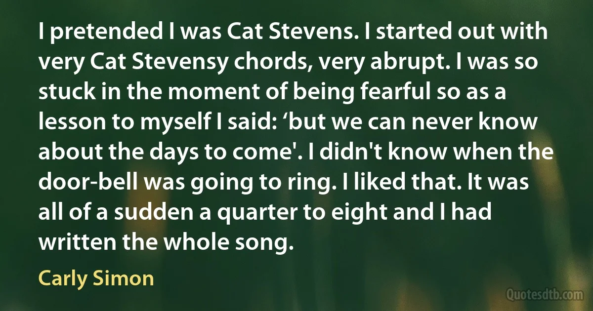 I pretended I was Cat Stevens. I started out with very Cat Stevensy chords, very abrupt. I was so stuck in the moment of being fearful so as a lesson to myself I said: ‘but we can never know about the days to come'. I didn't know when the door-bell was going to ring. I liked that. It was all of a sudden a quarter to eight and I had written the whole song. (Carly Simon)