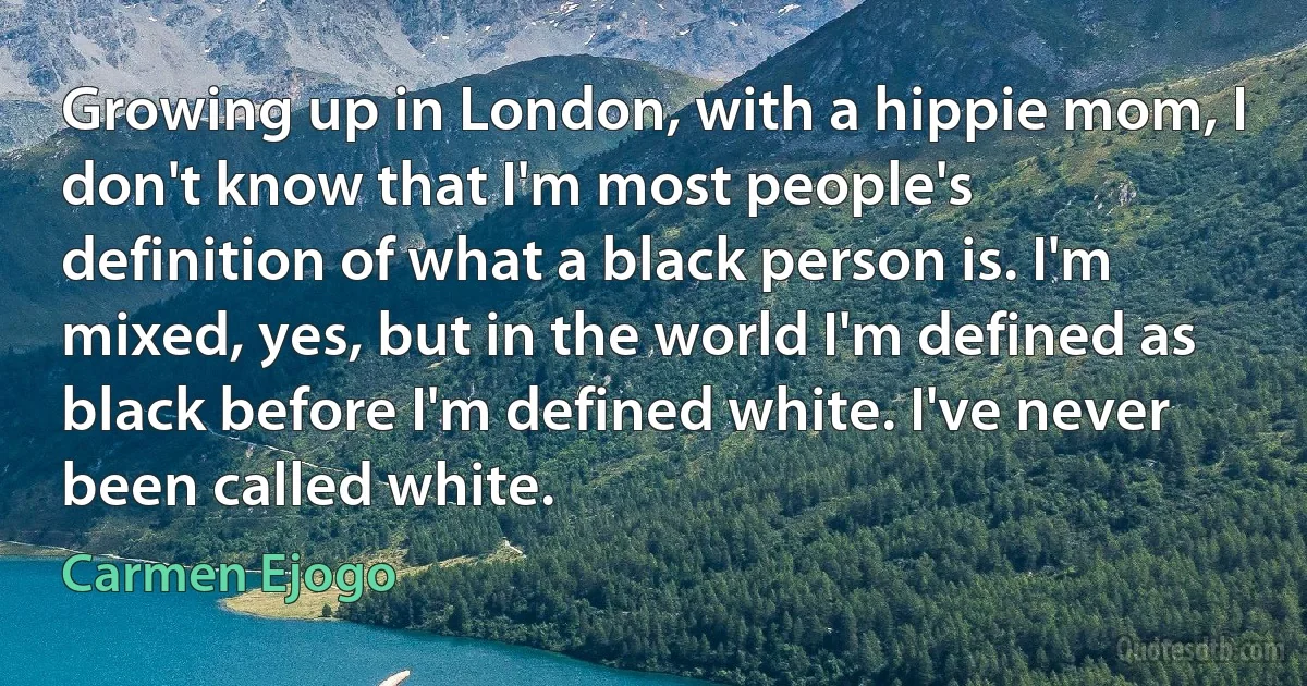 Growing up in London, with a hippie mom, I don't know that I'm most people's definition of what a black person is. I'm mixed, yes, but in the world I'm defined as black before I'm defined white. I've never been called white. (Carmen Ejogo)