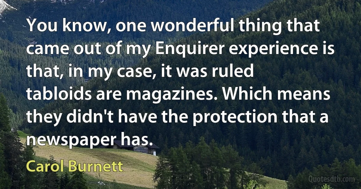 You know, one wonderful thing that came out of my Enquirer experience is that, in my case, it was ruled tabloids are magazines. Which means they didn't have the protection that a newspaper has. (Carol Burnett)