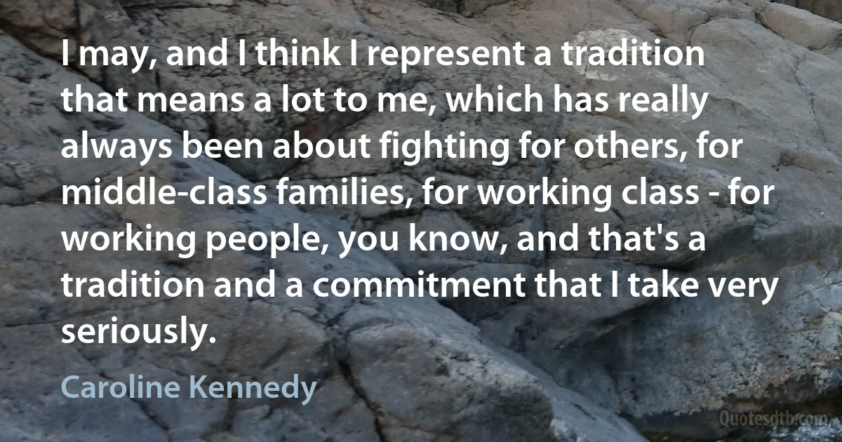 I may, and I think I represent a tradition that means a lot to me, which has really always been about fighting for others, for middle-class families, for working class - for working people, you know, and that's a tradition and a commitment that I take very seriously. (Caroline Kennedy)