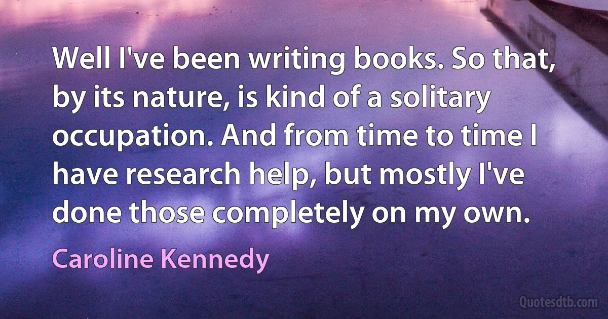 Well I've been writing books. So that, by its nature, is kind of a solitary occupation. And from time to time I have research help, but mostly I've done those completely on my own. (Caroline Kennedy)