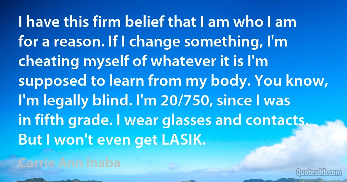 I have this firm belief that I am who I am for a reason. If I change something, I'm cheating myself of whatever it is I'm supposed to learn from my body. You know, I'm legally blind. I'm 20/750, since I was in fifth grade. I wear glasses and contacts. But I won't even get LASIK. (Carrie Ann Inaba)