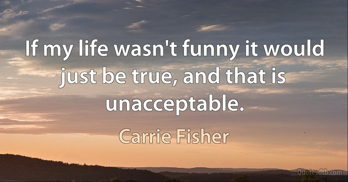 If my life wasn't funny it would just be true, and that is unacceptable. (Carrie Fisher)