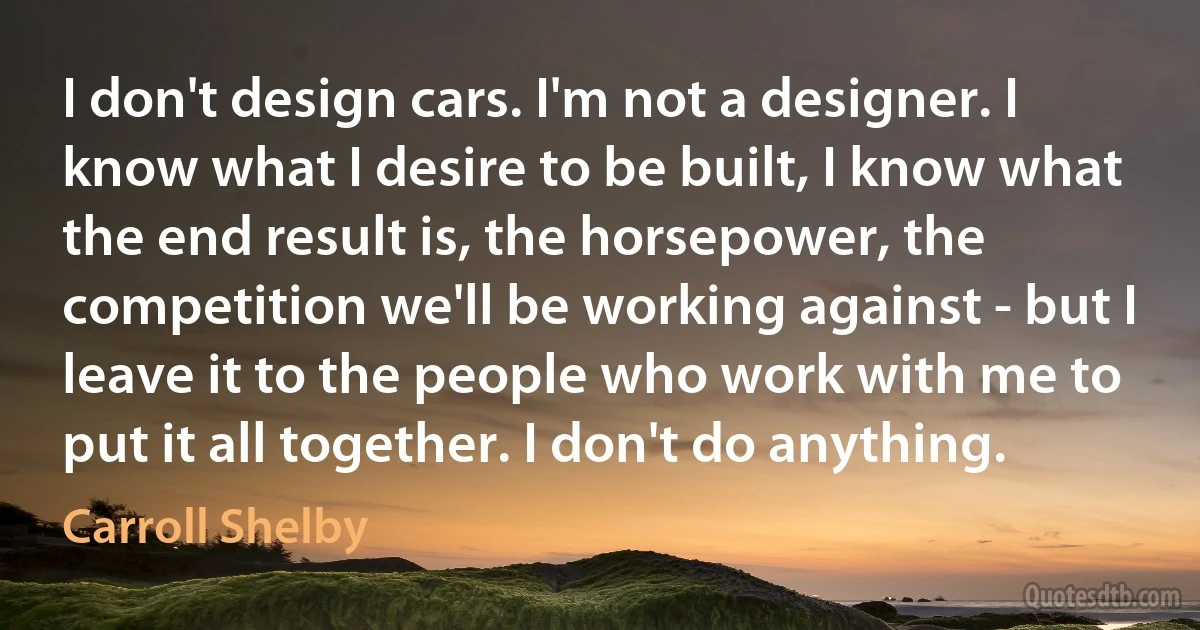 I don't design cars. I'm not a designer. I know what I desire to be built, I know what the end result is, the horsepower, the competition we'll be working against - but I leave it to the people who work with me to put it all together. I don't do anything. (Carroll Shelby)