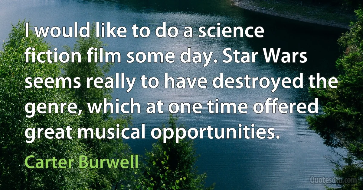 I would like to do a science fiction film some day. Star Wars seems really to have destroyed the genre, which at one time offered great musical opportunities. (Carter Burwell)