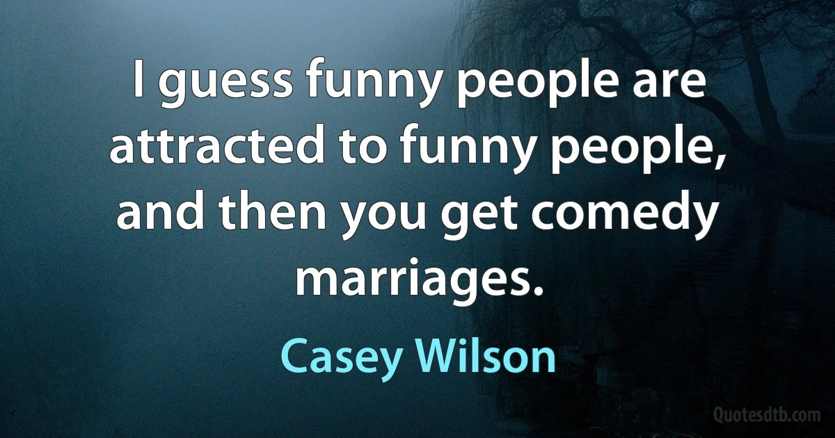 I guess funny people are attracted to funny people, and then you get comedy marriages. (Casey Wilson)