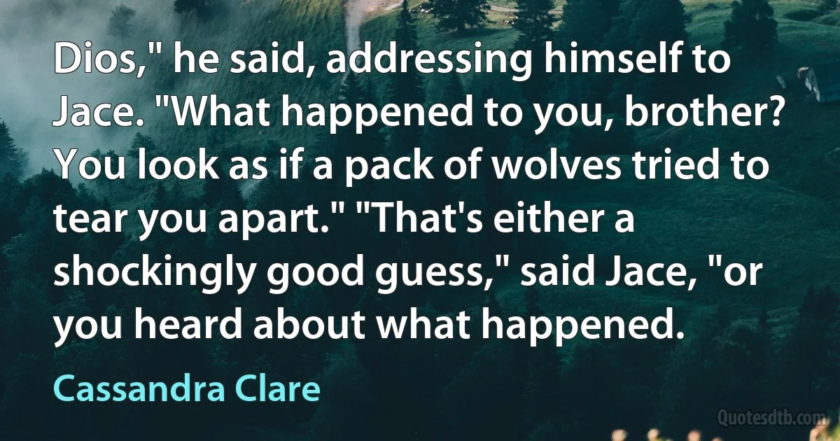 Dios," he said, addressing himself to Jace. "What happened to you, brother? You look as if a pack of wolves tried to tear you apart." "That's either a shockingly good guess," said Jace, "or you heard about what happened. (Cassandra Clare)