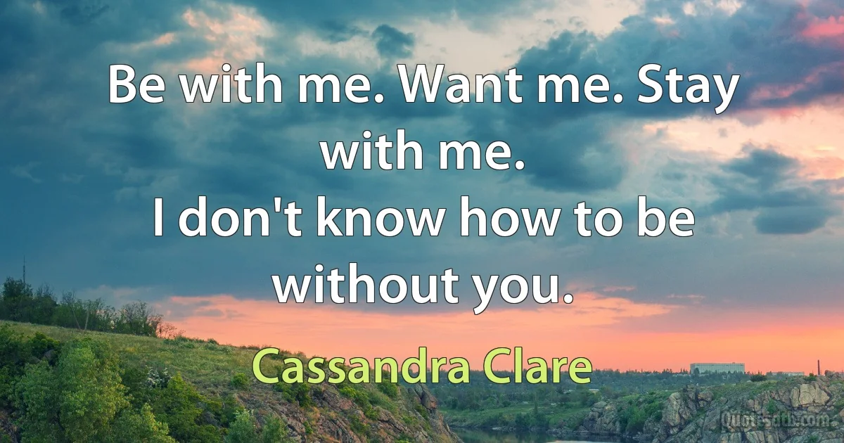 Be with me. Want me. Stay with me.
I don't know how to be without you. (Cassandra Clare)