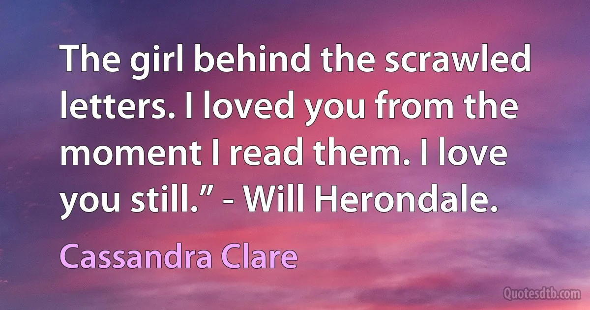 The girl behind the scrawled letters. I loved you from the moment I read them. I love you still.” - Will Herondale. (Cassandra Clare)