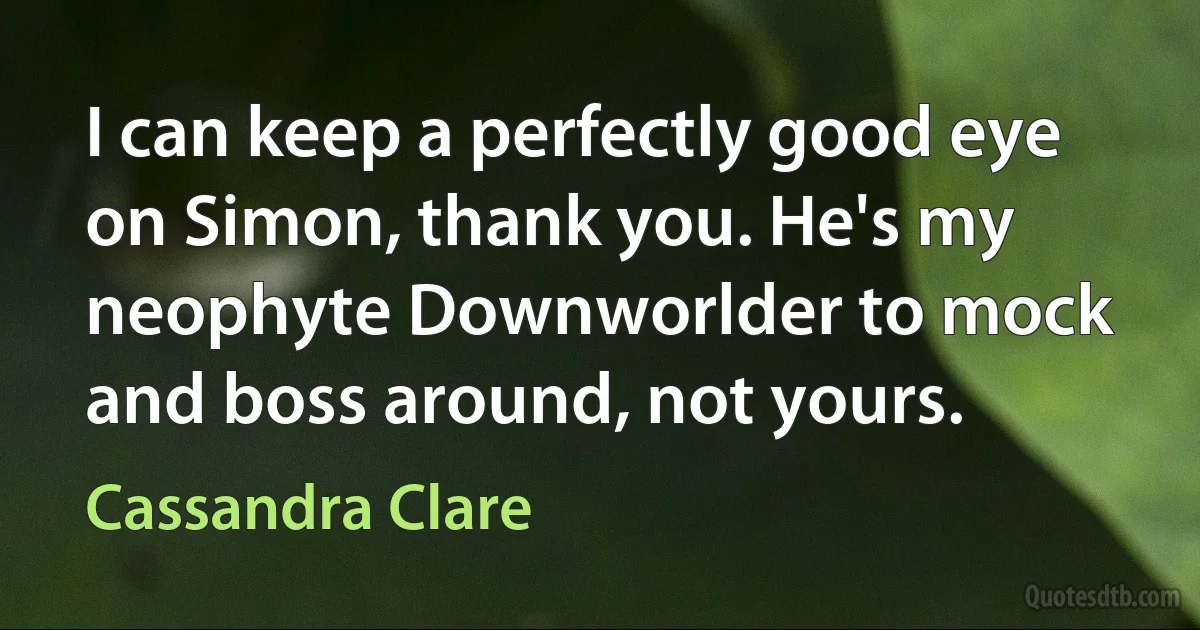 I can keep a perfectly good eye on Simon, thank you. He's my neophyte Downworlder to mock and boss around, not yours. (Cassandra Clare)