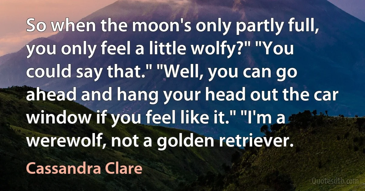 So when the moon's only partly full, you only feel a little wolfy?" "You could say that." "Well, you can go ahead and hang your head out the car window if you feel like it." "I'm a werewolf, not a golden retriever. (Cassandra Clare)