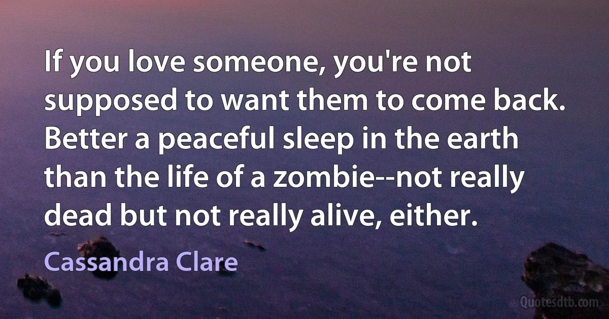 If you love someone, you're not supposed to want them to come back. Better a peaceful sleep in the earth than the life of a zombie--not really dead but not really alive, either. (Cassandra Clare)