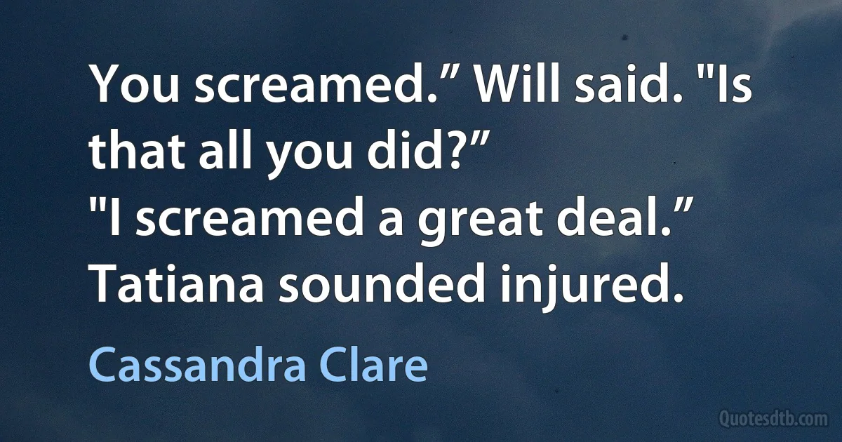 You screamed.” Will said. "Is that all you did?”
"I screamed a great deal.” Tatiana sounded injured. (Cassandra Clare)