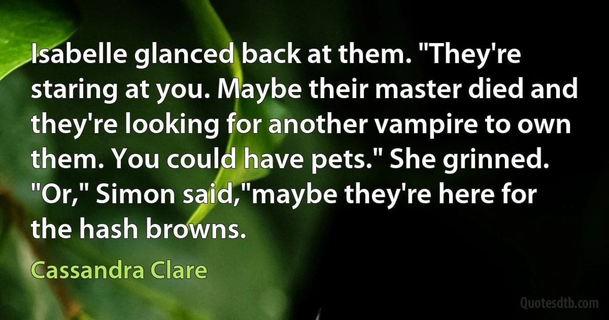 Isabelle glanced back at them. "They're staring at you. Maybe their master died and they're looking for another vampire to own them. You could have pets." She grinned.
"Or," Simon said,"maybe they're here for the hash browns. (Cassandra Clare)